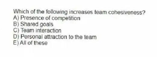 Which of the following increases team cohesiveness?
A) Presence of competition
B) Shared goals
C) Team interaction
D) Personal attraction to the team
E) All of these