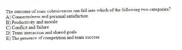 The outcome of team cohesiveness can fall into which of the following two categories?
A) Connectedness and personal satisfaction
B) Productivity and morale
C) Conflict and failure
D) Team interaction and shared goals
E) The presence of competition and team success