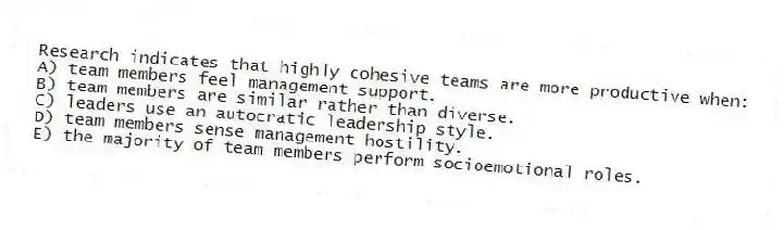 Research indicates that highly cohesive teams are more productive when:
A) team members feel management support.
B) team members are similar rather than diverse.
C) leaders use an autocratic leadership style.
D) team members sense management hostility.
E) the majority of team members perform socioemotional roles.