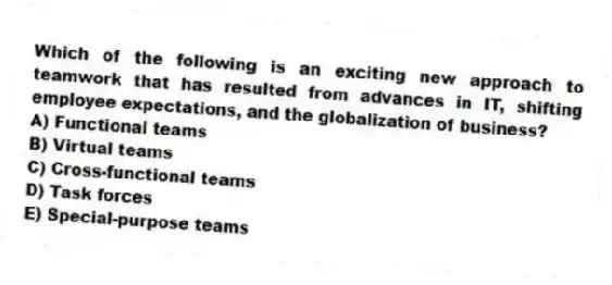 Which of the following is an exciting new approach to teamwork that has resulted from advances in IT, shifting employee expectations, and the globalization of business?
A) Functional teams
B) Virtual teams
C) Cross-functional teams
D) Task forces
E) Special-purpose teams