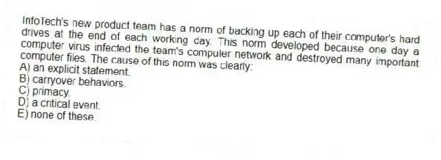 InfoTech's new product team has a norm of backing up each of their computer's hard drives at the end of each working day. This norm developed because one day a computer virus infected the team's computer network and destroyed many important computer files. The cause of this norm was clearly:
A) an explicit statement.
B) carryover behaviors.
C) primacy.
D) a critical event.
E) none of these.