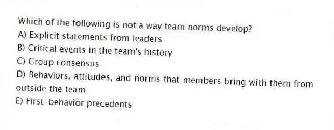Which of the following is not a way team norms develop?
A) Explicit statements from leaders
B) Critical events in the team's history
C) Group consensus
D) Behaviors, attitudes, and norms that members bring with them from outside the team
E) First-behavior precedents