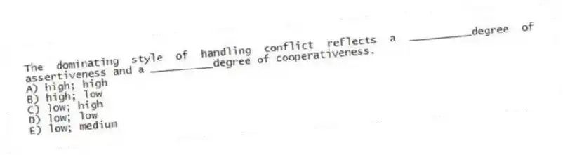 The dominating style of handling conflict reflects a __________degree of assertiveness and a __________degree of cooperativeness.
A) high; high
B) high; low
C) low; high
D) low; low
E) low; medium