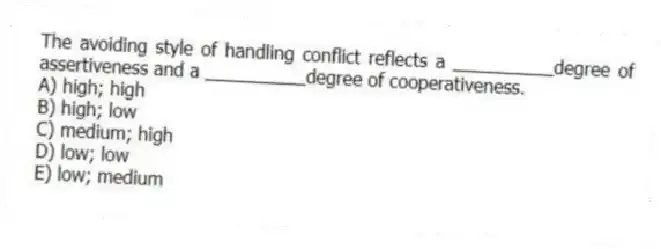 The avoiding style of handling conflict reflects a __________degree of assertiveness and a __________degree of cooperativeness.
A) high; high
B) high; low
C) medium; high
D) low; low
E) low; medium