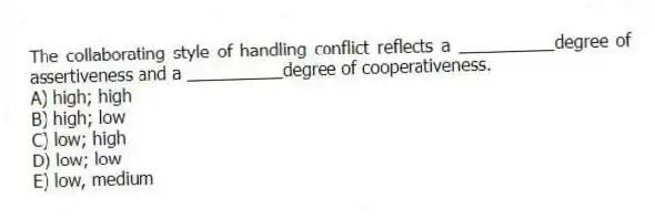 The collaborating style of handling conflict reflects a __________degree of assertiveness and a __________degree of cooperativeness.
A) high; high
B) high; low
C) low; high
D) low; low
E) low, medium