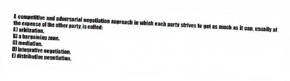A competitive and adversarial negotiation approach in which each party strives to get as much as it can, usually at the expense of the other party, is called:
A) arbitration.
B) a bargaining zone.
C) mediation.
D) integrative negotiation.
E) distributive negotiation.