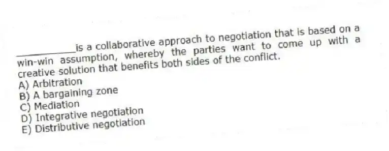 __________is a collaborative approach to negotiation that is based on a win-win assumption, whereby the parties want to come up with a creative solution that benefits both sides of the conflict.
A) Arbitration
B) A bargaining zone
C) Mediation
D) Integrative negotiation
E) Distributive negotiation