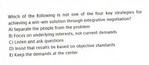 Which of the following is not one of the four key strategies for achieving a win-win solution through integrative negotiation?
A) Separate the people from the problem
B) Focus on underlying interests, not current demands
C) Listen and ask questions
D) Insist that results be based on objective standards
E) Keep the demands at the center