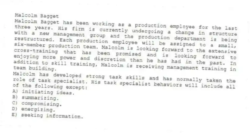 Malcolm Bagget
Malcolm Bagget has been working as a production employee for the last three years. His firm is currently undergoing a change in structure with a new management group and the production department is being restructured. Each production employee will be assigned to a small, six-member production team. Malcolm is looking forward to the extensive cross-training that has been promised and is looking forward to enjoying more power and discretion than he has had in the past. In addition to skill training, Malcolm is receiving management training in team building.
-Malcolm has developed strong task skills and has normally taken the role of task specialist. His task specialist behaviors will include all of the following except:
A) initiating ideas.
B) summarizing.
C) compromising.
D) energizing.
E) seeking information.