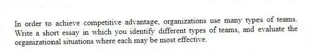 In order to achieve competitive advantage, organizations use many types of teams. Write a short essay in which you identify different types of teams, and evaluate the organizational situations where each may be most effective.