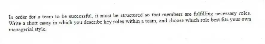 In order for a team to be successful, it must be structured so that members are fulfilling necessary roles. Write a short essay in which you describe key roles within a team, and choose which role best fits your own managerial style.