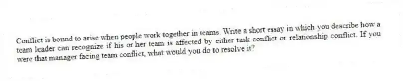 Conflict is bound to arise when people work together in teams. Write a short essay in which you describe how a team leader can recognize if his or her team is affected by either task conflict or relationship conflict. If you were that manager facing team conflict, what would you do to resolve it?