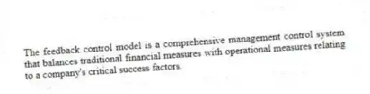 The feedback control model is a comprehensive management control system that balances traditional financial measures with operational measures relating to a company's critical success factors.