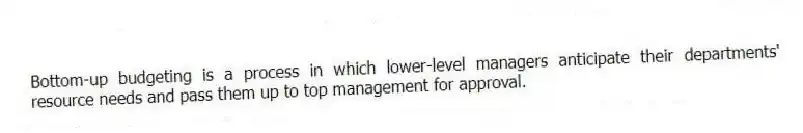 Bottom-up budgeting is a process in which lower-level managers anticipate their departments' resource needs and pass them up to top management for approval.