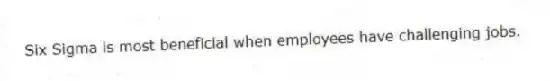 Six Sigma is most beneficial when employees have challenging jobs.