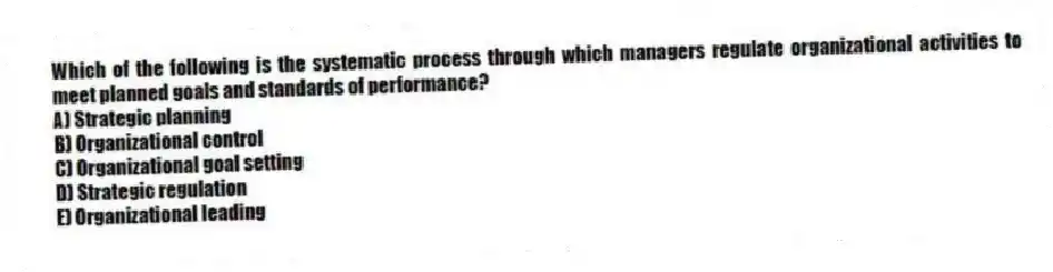 Which of the following is the systematic process through which managers regulate organizational activities to meet planned goals and standards of performance?
A) Strategic planning
B) Organizational control
C) Organizational goal setting
D) Strategic regulation
E) Organizational leading