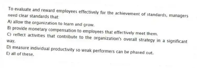 To evaluate and reward employees effectively for the achievement of standards, managers need clear standards that:
A) allow the organization to learn and grow.
B) provide monetary compensation to employees that effectively meet them.
C) reflect activities that contribute to the organization's overall strategy in a significant way.
D) measure individual productivity so weak performers can be phased out.
E) all of these.