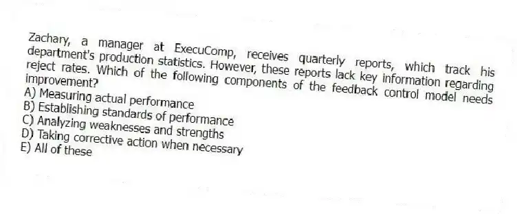 Zachary, a manager at ExecuComp, receives quarterly reports, which track his department's production statistics. However, these reports lack key information regarding reject rates. Which of the following components of the feedback control model needs improvement?
A) Measuring actual performance
B) Establishing standards of performance
C) Analyzing weaknesses and strengths
D) Taking corrective action when necessary
E) All of these