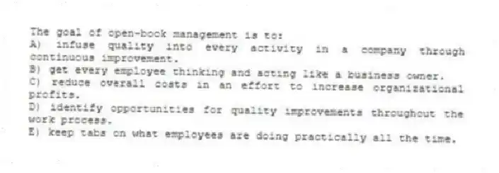 The goal of open-book management is to:
A) infuse quality into every activity in a company through continuous improvement.
B) get every employee thinking and acting like a business owner.
C) reduce overall costs in an effort to increase organizational profits.
D) identify opportunities for quality improvements throughout the work process.
E) keep tabs on what employees are doing practically all the time.