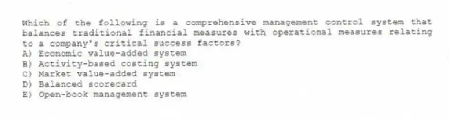 Which of the following is a comprehensive management control system that balances traditional financial measures with operational measures relating to a company's critical success factors?
A) Economic value-added system
B) Activity-based costing system
C) Market value-added system
D) Balanced scorecard
E) Open-book management system