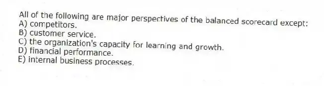 All of the following are major perspectives of the balanced scorecard except:
A) competitors.
B) customer service.
C) the organization's capacity for learning and growth.
D) financial performance.
E) internal business processes.