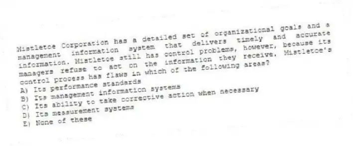 Mistletoe Corporation has a detailed set of organizational goals and a management information system that delivers timely and accurate information. Mistletoe still has control problems, however, because its managers refuse to act on the information they receive. Mistletoe's control process has flaws in which of the following areas?
A) Its performance standards
B) Its management information systems
C) Its ability to take corrective action when necessary
D) Its measurement systems
E) None of these