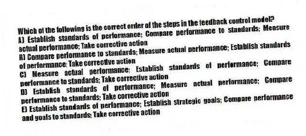 Which of the following is the correct order of the steps in the feedback control model?
A) Establish standards of performance; Compare performance to standards; Measure actual performance; Take corrective action
B) Compare performance to standards; Measure actual performance; Establish standards of performance; Take corrective action
C) Measure actual performance; Establish standards of performance; Compare performance to standards; Take corrective action
D) Establish standards of performance; Measure actual performance; Compare performance to standards; Take corrective action
E) Establish standards of performance; Establish strategic goals; Compare performance and goals to standards; Take corrective action