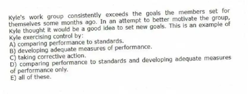 Kyle's work group consistently exceeds the goals the members set for themselves some months ago. In an attempt to better motivate the group, Kyle thought it would be a good idea to set new goals. This is an example of Kyle exercising control by:
A) comparing performance to standards.
B) developing adequate measures of performance.
C) taking corrective action.
D) comparing performance to standards and developing adequate measures of performance only.
E) all of these.