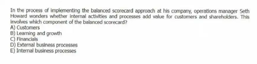 In the process of implementing the balanced scorecard approach at his company, operations manager Seth Howard wonders whether internal activities and processes add value for customers and shareholders. This involves which component of the balanced scorecard?
A) Customers
B) Learning and growth
C) Financials
D) External business processes
E) Internal business processes
