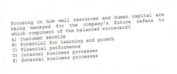 Focusing on how well resources and human capital are being managed for the company's future refers to which component of the balanced scorecard?
A) Customer service
B) Potential for learning and growth
C) Financial performance
D) Internal business processes
E) External business processes