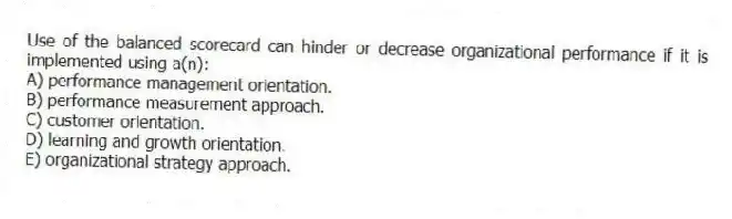 Use of the balanced scorecard can hinder or decrease organizational performance if it is implemented using a(n):
A) performance management orientation.
B) performance measurement approach.
C) customer orientation.
D) learning and growth orientation.
E) organizational strategy approach.