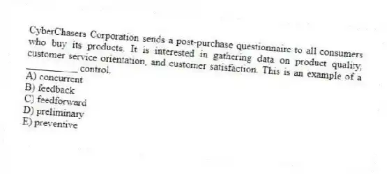 CyberChasers Corporation sends a post-purchase questionnaire to all consumers who buy its products. It is interested in gathering data on product quality, customer service orientation, and customer satisfaction. This is an example of a __________ control.
A) concurrent
B) feedback
C) feedforward
D) preliminary
E) preventive