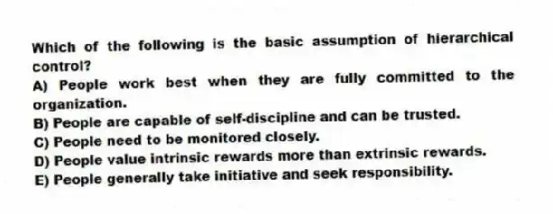 Which of the following is the basic assumption of hierarchical control?
A) People work best when they are fully committed to the organization.
B) People are capable of self-discipline and can be trusted.
C) People need to be monitored closely.
D) People value intrinsic rewards more than extrinsic rewards.
E) People generally take initiative and seek responsibility.