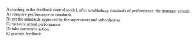 According to the feedback control model, after establishing standards of performance, the manager should:
A) compare performance to standards.
B) get the standards approved by the supervisors and subordinates.
C) measure actual performance.
D) take corrective action.
E) provide feedback.