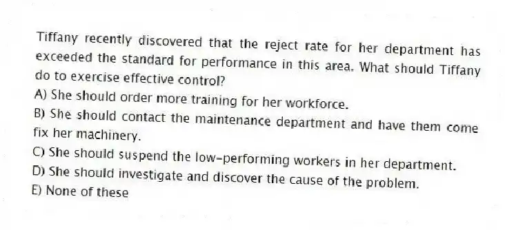 Tiffany recently discovered that the reject rate for her department has exceeded the standard for performance in this area. What should Tiffany do to exercise effective control?
A) She should order more training for her workforce.
B) She should contact the maintenance department and have them come fix her machinery.
C) She should suspend the low-performing workers in her department.
D) She should investigate and discover the cause of the problem.
E) None of these