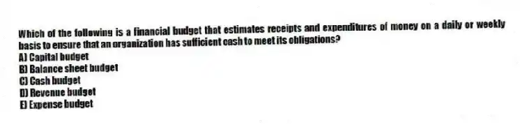 Which of the following is a financial budget that estimates receipts and expenditures of money on a daily or weekly basis to ensure that an organization has sufficient cash to meet its obligations?
A) Capital budget
B) Balance sheet budget
C) Cash budget
D) Revenue budget
E) Expense budget