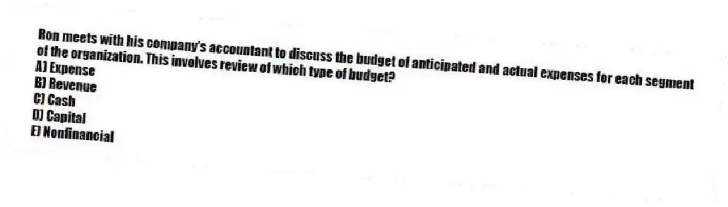 Ron meets with his company's accountant to discuss the budget of anticipated and actual expenses for each segment of the organization. This involves review of which type of budget?
A) Expense
B) Revenue
C) Cash
D) Capital
E) Nonfinancial