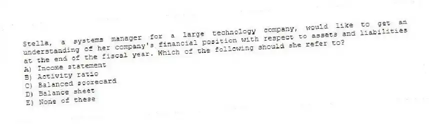 Stella, a systems manager for a large technology company, would like to get an understanding of her company's financial position with respect to assets and liabilities at the end of the fiscal year. Which of the following should she refer to?
A) Income statement
B) Activity ratio
C) Balanced scorecard
D) Balance sheet
E) None of these