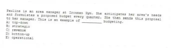 Pauline is an area manager at Ironman Gym. She anticipates her area's needs and formulates a proposed budget every quarter. She then sends this proposal to her manager. This is an example of __________ budgeting.
A) top-down
B) strategic
C) revenue
D) bottom-up
E) operational