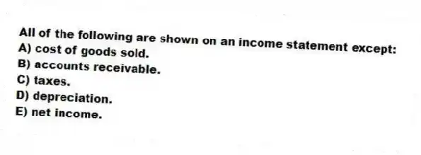 All of the following are shown on an income statement except:
A) cost of goods sold.
B) accounts receivable.
C) taxes.
D) depreciation.
E) net income.