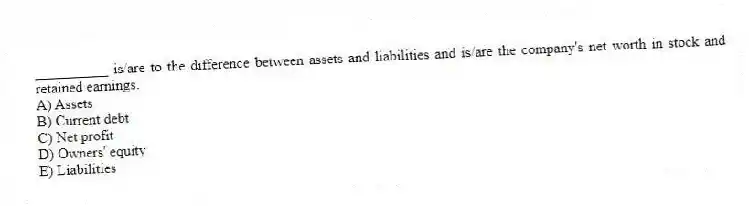 __________ is/are to the difference between assets and liabilities and is/are the company's net worth in stock and retained earnings.
A) Assets
B) Current debt
C) Net profit
D) Owners' equity
E) Liabilities