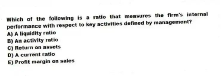 Which of the following is a ratio that measures the firm's internal performance with respect to key activities defined by management?
A) A liquidity ratio
B) An activity ratio
C) Return on assets
D) A current ratio
E) Profit margin on sales