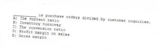 __________ is purchase orders divided by customer inquiries.
A) The current ratio
B) Inventory turnover
C) The conversion ratio
D) Profit margin on sales
E) Gross margin