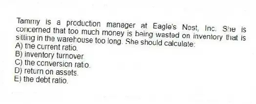 Tammy is a production manager at Eagle's Nest, Inc. She is concerned that too much money is being wasted on inventory that is sitting in the warehouse too long. She should calculate:
A) the current ratio.
B) inventory turnover.
C) the conversion ratio.
D) return on assets.
E) the debt ratio.