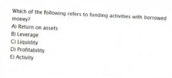 Which of the following refers to funding activities with borrowed money?
A) Return on assets
B) Leverage
C) Liquidity
D) Profitability
E) Activity