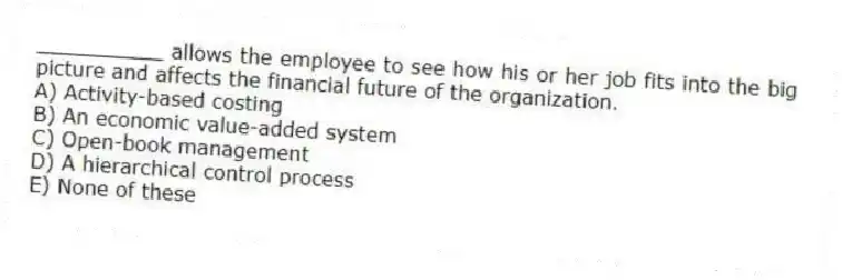 __________ allows the employee to see how his or her job fits into the big picture and affects the financial future of the organization.
A) Activity-based costing
B) An economic value-added system
C) Open-book management
D) A hierarchical control process
E) None of these