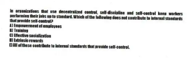 In organizations that use decentralized control, self-discipline and self-control keep workers performing their jobs up to standard. Which of the following does not contribute to internal standards that provide self-control?
A) Empowerment of employees
B) Training
C) Effective socialization
D) Extrinsic rewards
E) All of these contribute to internal standards that provide self-control.