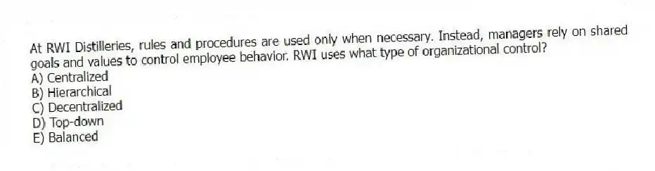 At RWI Distilleries, rules and procedures are used only when necessary. Instead, managers rely on shared goals and values to control employee behavior. RWI uses what type of organizational control?
A) Centralized
B) Hierarchical
C) Decentralized
D) Top-down
E) Balanced