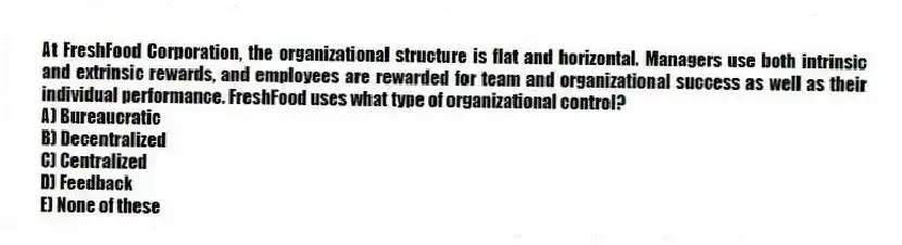 At FreshFood Corporation, the organizational structure is flat and horizontal. Managers use both intrinsic and extrinsic rewards, and employees are rewarded for team and organizational success as well as their individual performance. FreshFood uses what type of organizational control?
A) Bureaucratic
B) Decentralized
C) Centralized
D) Feedback
E) None of these
