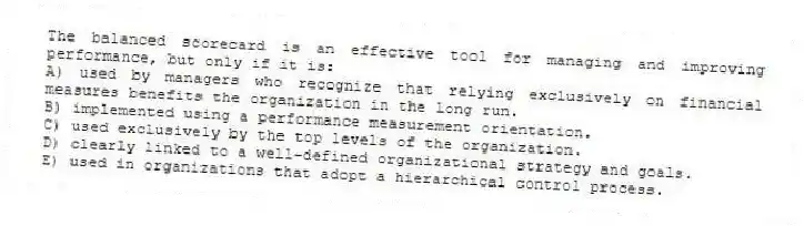 The balanced scorecard is an effective tool for managing and improving performance, but only if it is:
A) used by managers who recognize that relying exclusively on financial measures benefits the organization in the long run.
B) implemented using a performance measurement orientation.
C) used exclusively by the top levels of the organization.
D) clearly linked to a well-defined organizational strategy and goals.
E) used in organizations that adopt a hierarchical control process.